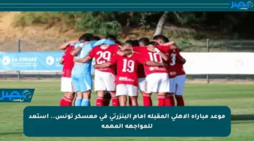 موعد مباراة الأهلي المقبلة أمام البنزرتي في معسكر تونس.. استعد للمواجهة المهمة
